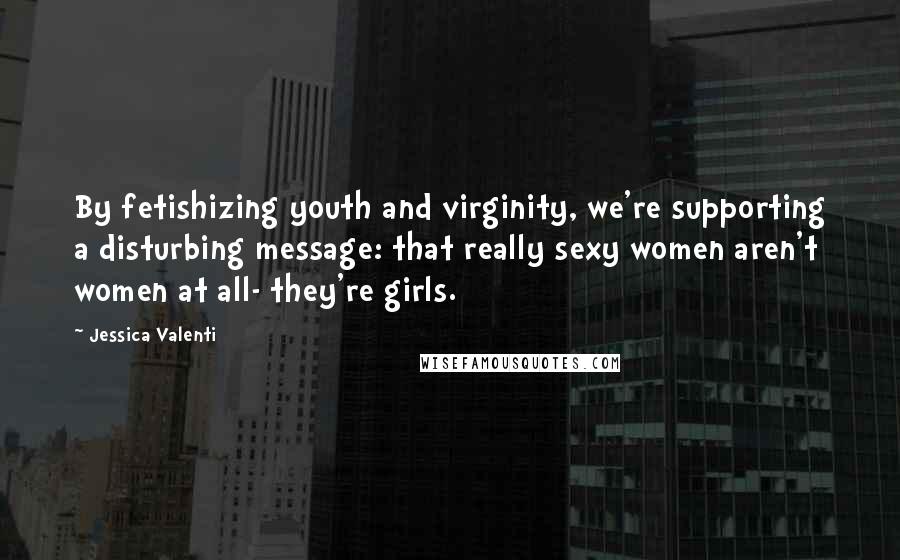 Jessica Valenti Quotes: By fetishizing youth and virginity, we're supporting a disturbing message: that really sexy women aren't women at all- they're girls.