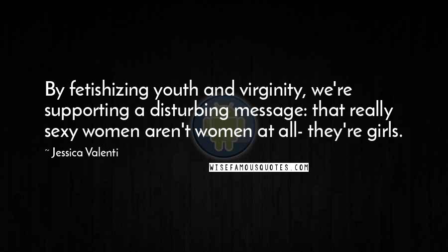 Jessica Valenti Quotes: By fetishizing youth and virginity, we're supporting a disturbing message: that really sexy women aren't women at all- they're girls.