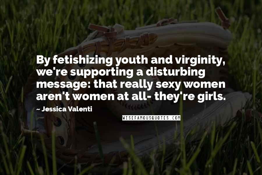 Jessica Valenti Quotes: By fetishizing youth and virginity, we're supporting a disturbing message: that really sexy women aren't women at all- they're girls.