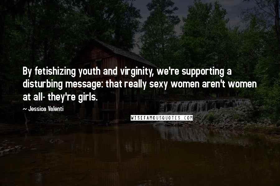 Jessica Valenti Quotes: By fetishizing youth and virginity, we're supporting a disturbing message: that really sexy women aren't women at all- they're girls.