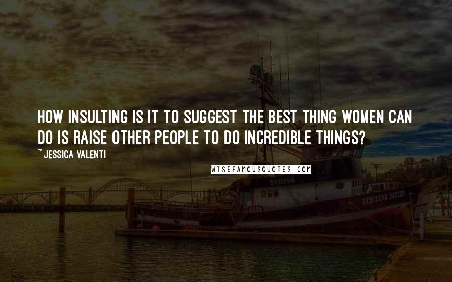 Jessica Valenti Quotes: How insulting is it to suggest the best thing women can do is raise other people to do incredible things?