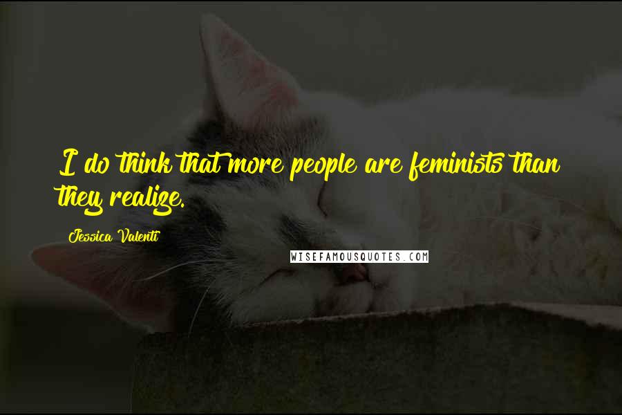 Jessica Valenti Quotes: I do think that more people are feminists than they realize.