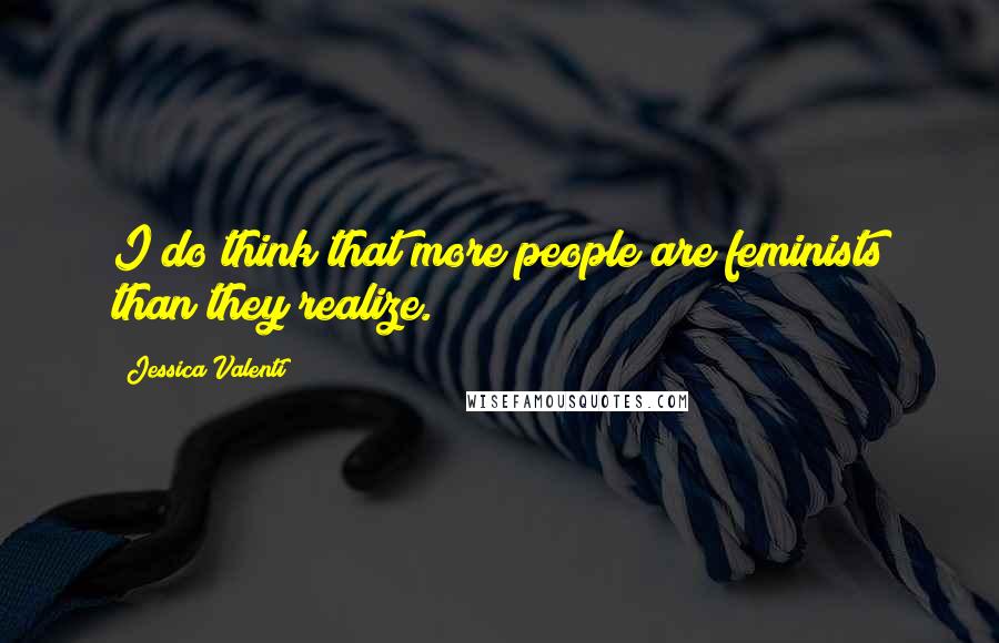 Jessica Valenti Quotes: I do think that more people are feminists than they realize.