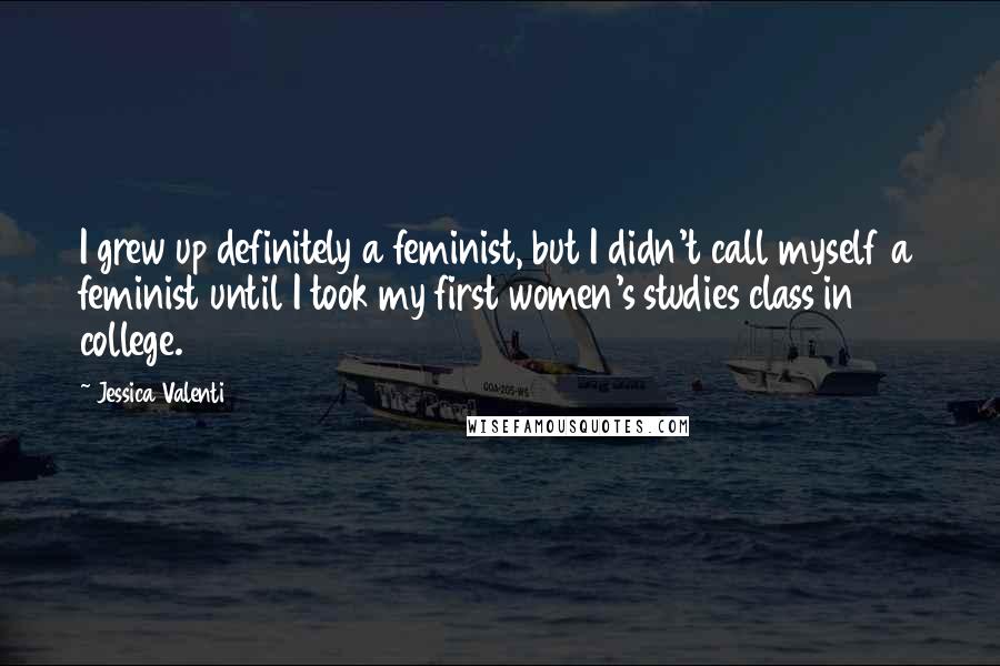 Jessica Valenti Quotes: I grew up definitely a feminist, but I didn't call myself a feminist until I took my first women's studies class in college.