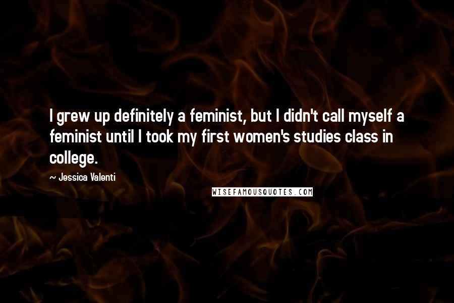 Jessica Valenti Quotes: I grew up definitely a feminist, but I didn't call myself a feminist until I took my first women's studies class in college.