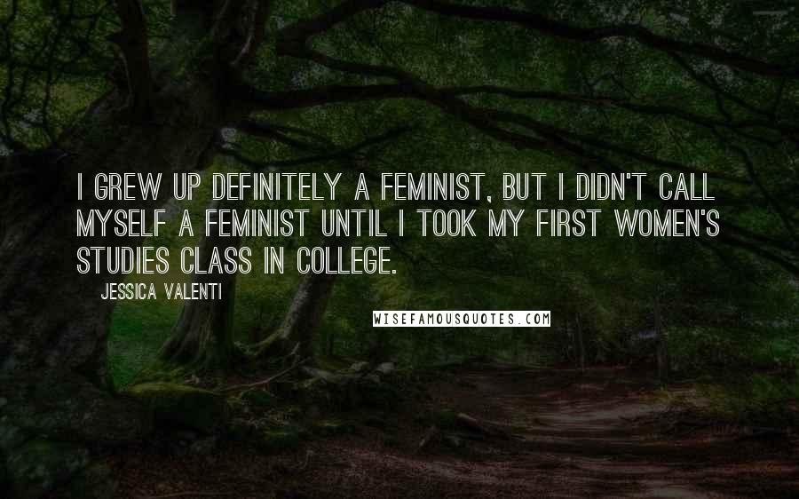 Jessica Valenti Quotes: I grew up definitely a feminist, but I didn't call myself a feminist until I took my first women's studies class in college.