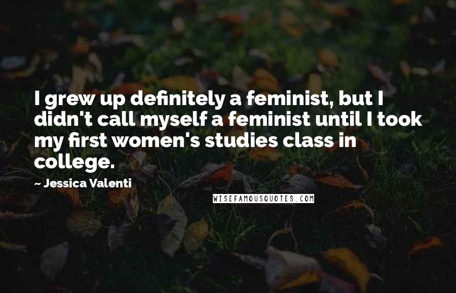 Jessica Valenti Quotes: I grew up definitely a feminist, but I didn't call myself a feminist until I took my first women's studies class in college.