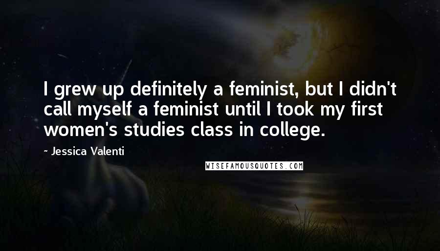 Jessica Valenti Quotes: I grew up definitely a feminist, but I didn't call myself a feminist until I took my first women's studies class in college.