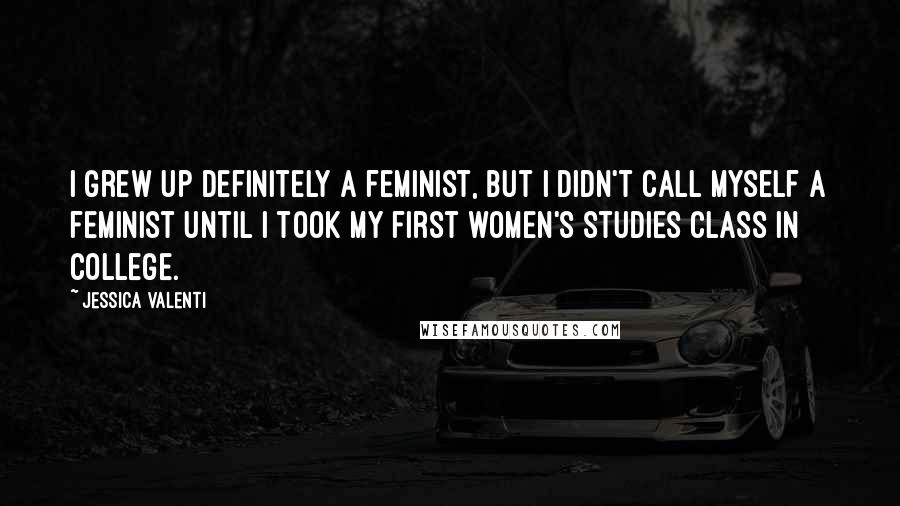 Jessica Valenti Quotes: I grew up definitely a feminist, but I didn't call myself a feminist until I took my first women's studies class in college.