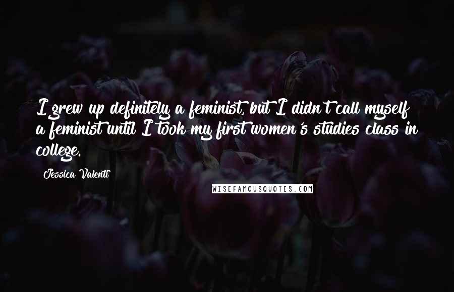 Jessica Valenti Quotes: I grew up definitely a feminist, but I didn't call myself a feminist until I took my first women's studies class in college.