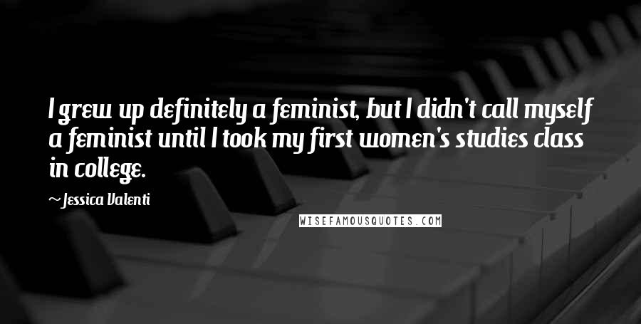 Jessica Valenti Quotes: I grew up definitely a feminist, but I didn't call myself a feminist until I took my first women's studies class in college.