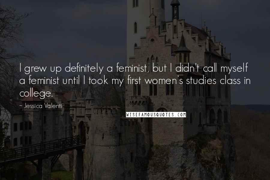 Jessica Valenti Quotes: I grew up definitely a feminist, but I didn't call myself a feminist until I took my first women's studies class in college.