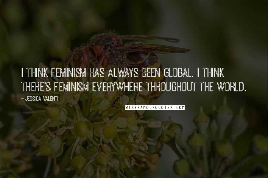 Jessica Valenti Quotes: I think feminism has always been global. I think there's feminism everywhere throughout the world.