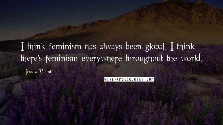 Jessica Valenti Quotes: I think feminism has always been global. I think there's feminism everywhere throughout the world.