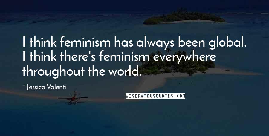 Jessica Valenti Quotes: I think feminism has always been global. I think there's feminism everywhere throughout the world.