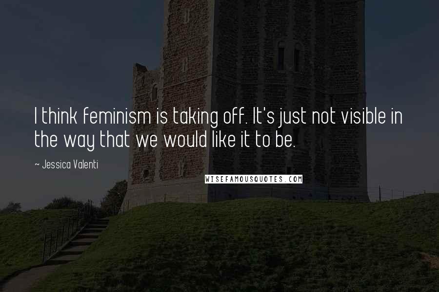 Jessica Valenti Quotes: I think feminism is taking off. It's just not visible in the way that we would like it to be.