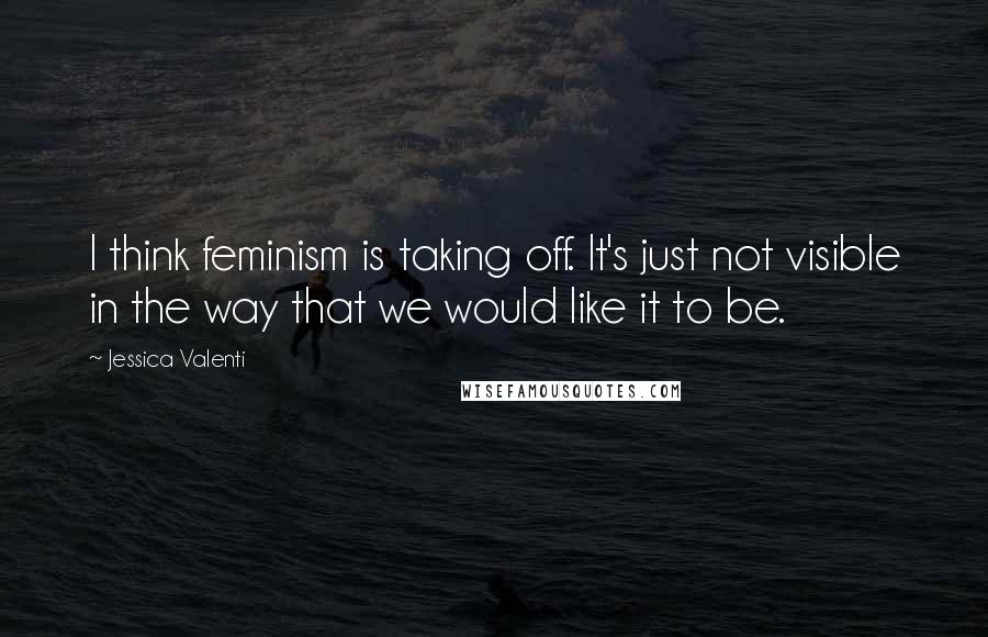 Jessica Valenti Quotes: I think feminism is taking off. It's just not visible in the way that we would like it to be.