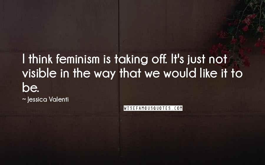 Jessica Valenti Quotes: I think feminism is taking off. It's just not visible in the way that we would like it to be.