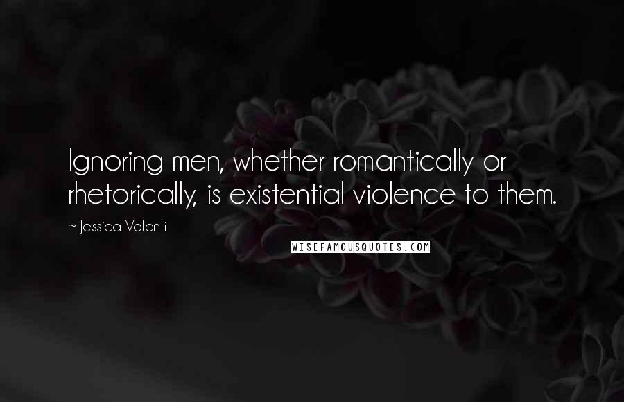 Jessica Valenti Quotes: Ignoring men, whether romantically or rhetorically, is existential violence to them.