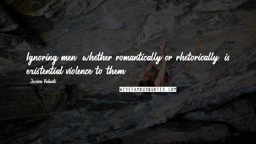 Jessica Valenti Quotes: Ignoring men, whether romantically or rhetorically, is existential violence to them.