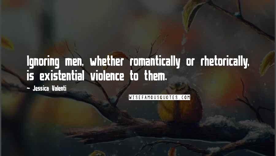 Jessica Valenti Quotes: Ignoring men, whether romantically or rhetorically, is existential violence to them.