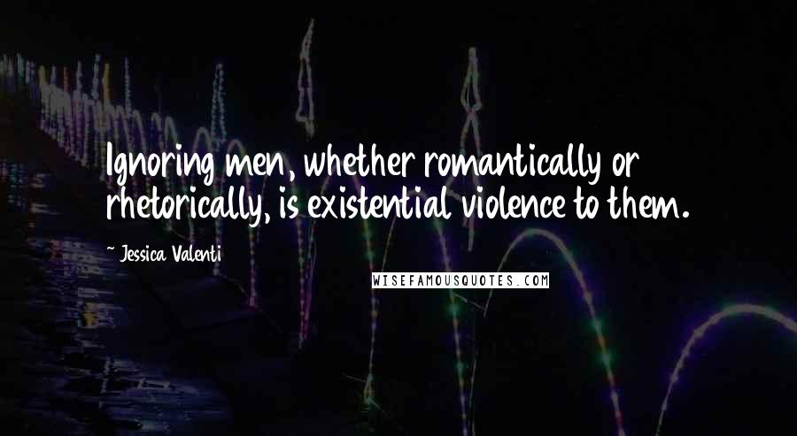 Jessica Valenti Quotes: Ignoring men, whether romantically or rhetorically, is existential violence to them.