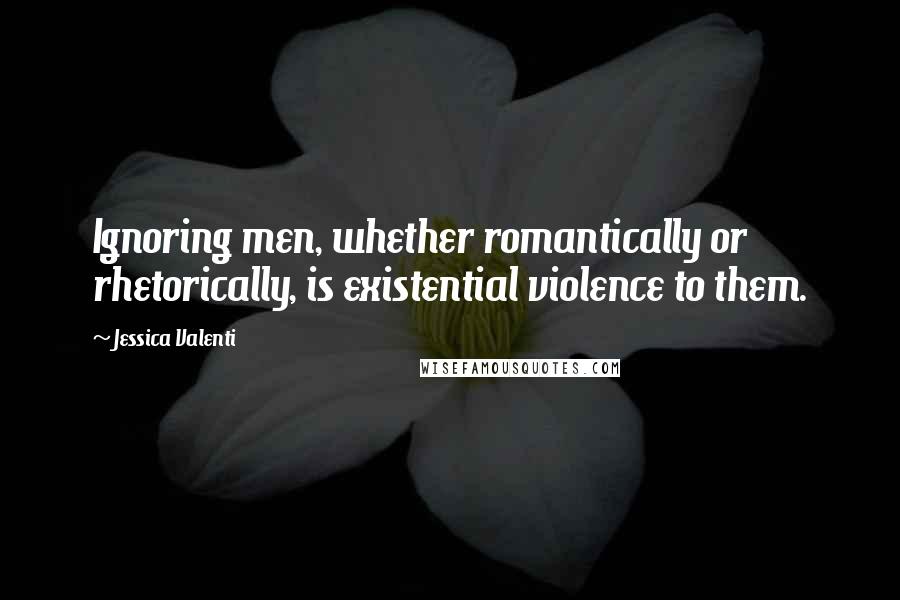 Jessica Valenti Quotes: Ignoring men, whether romantically or rhetorically, is existential violence to them.