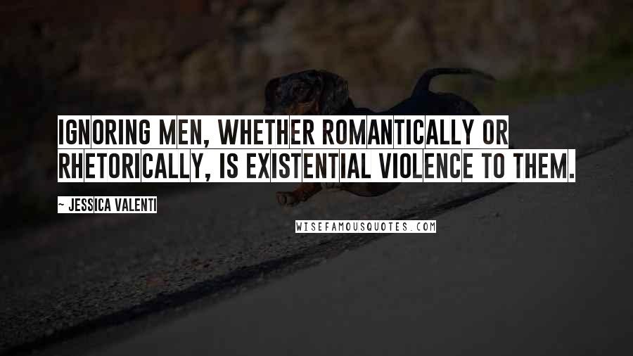 Jessica Valenti Quotes: Ignoring men, whether romantically or rhetorically, is existential violence to them.