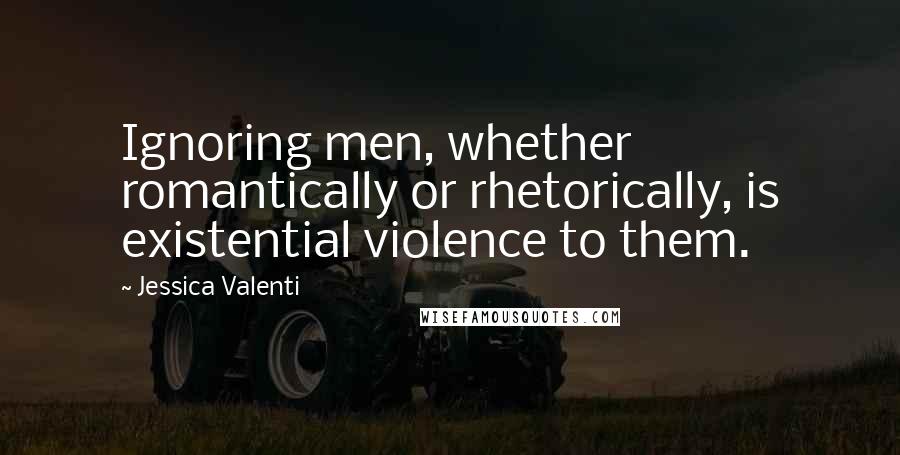 Jessica Valenti Quotes: Ignoring men, whether romantically or rhetorically, is existential violence to them.