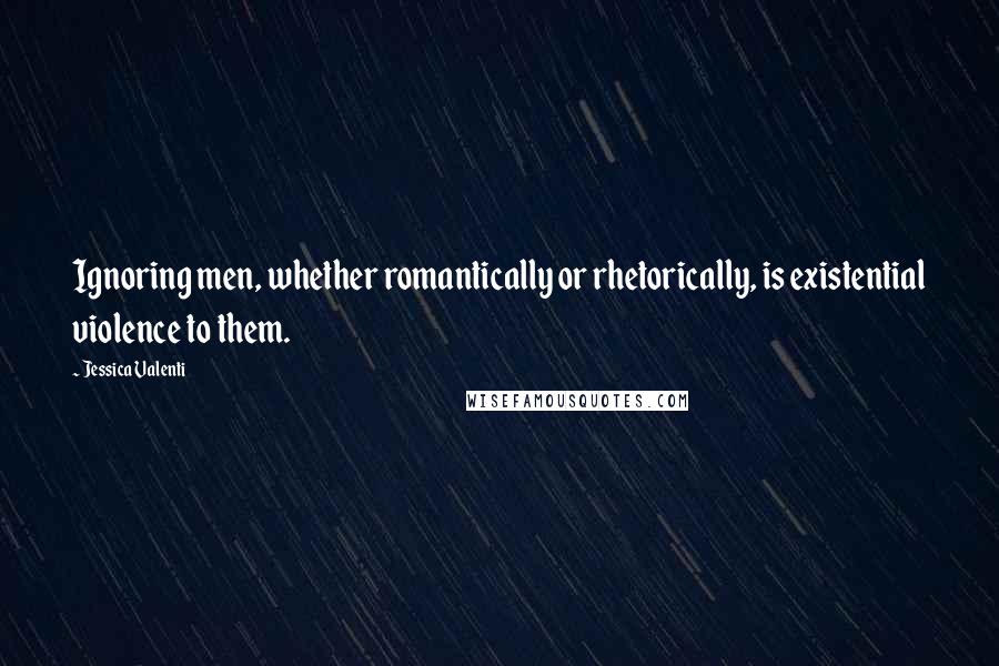 Jessica Valenti Quotes: Ignoring men, whether romantically or rhetorically, is existential violence to them.