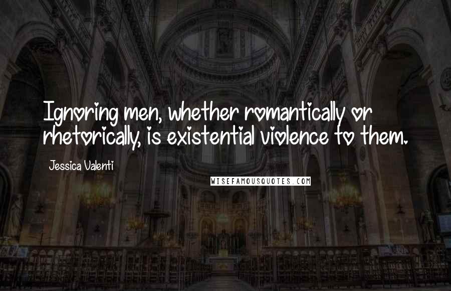 Jessica Valenti Quotes: Ignoring men, whether romantically or rhetorically, is existential violence to them.