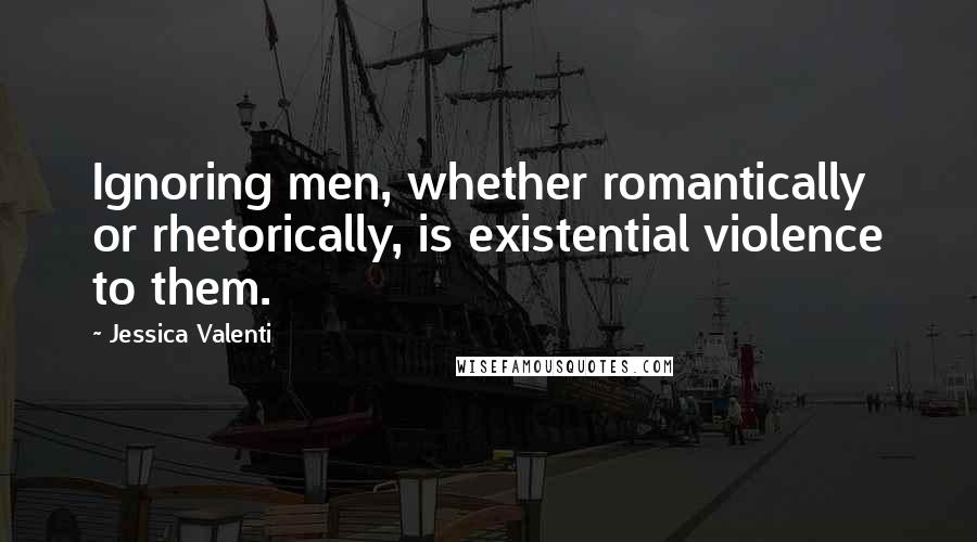 Jessica Valenti Quotes: Ignoring men, whether romantically or rhetorically, is existential violence to them.