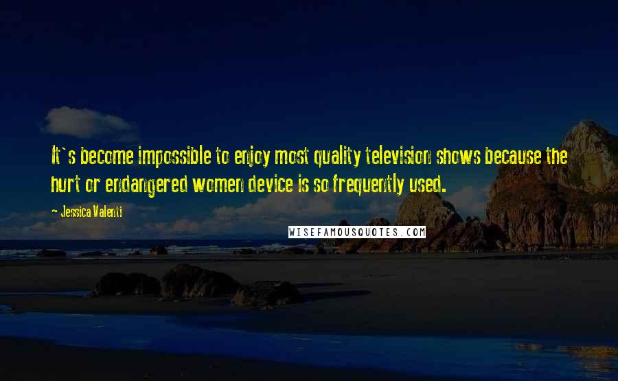 Jessica Valenti Quotes: It's become impossible to enjoy most quality television shows because the hurt or endangered women device is so frequently used.