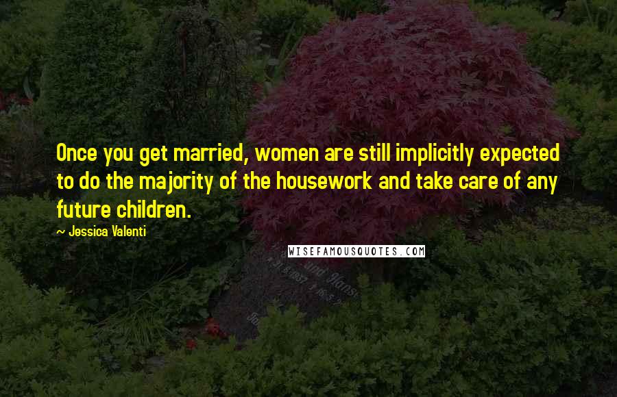 Jessica Valenti Quotes: Once you get married, women are still implicitly expected to do the majority of the housework and take care of any future children.