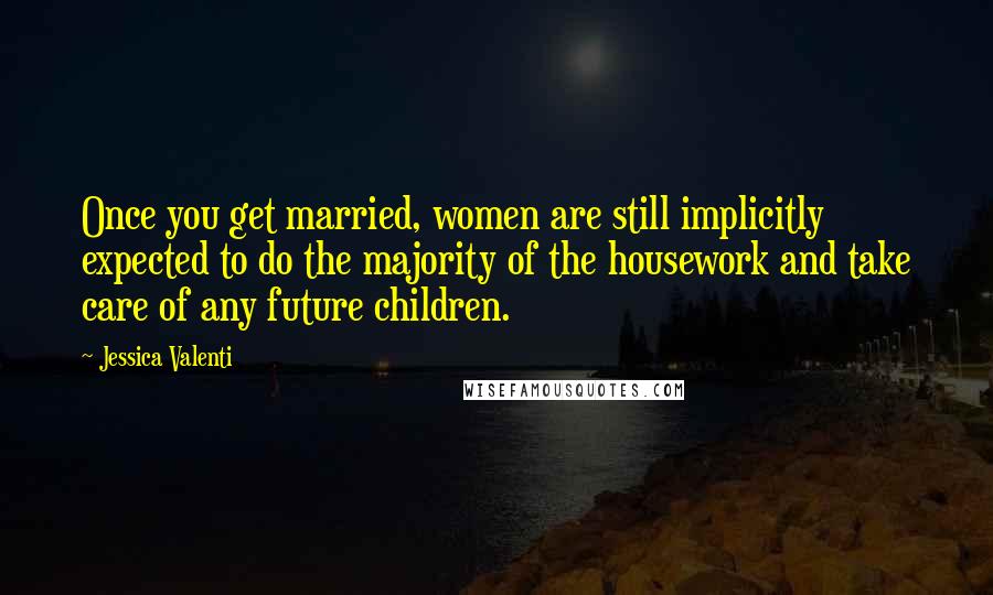 Jessica Valenti Quotes: Once you get married, women are still implicitly expected to do the majority of the housework and take care of any future children.