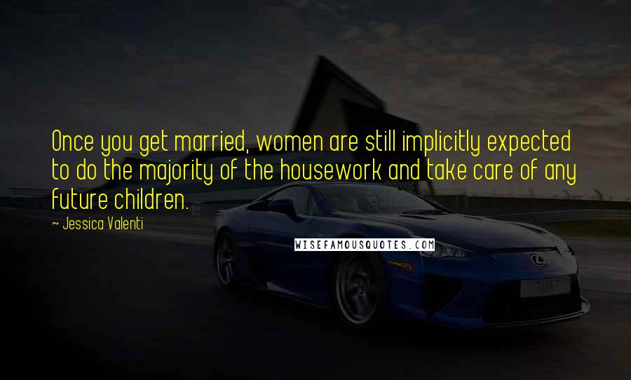 Jessica Valenti Quotes: Once you get married, women are still implicitly expected to do the majority of the housework and take care of any future children.