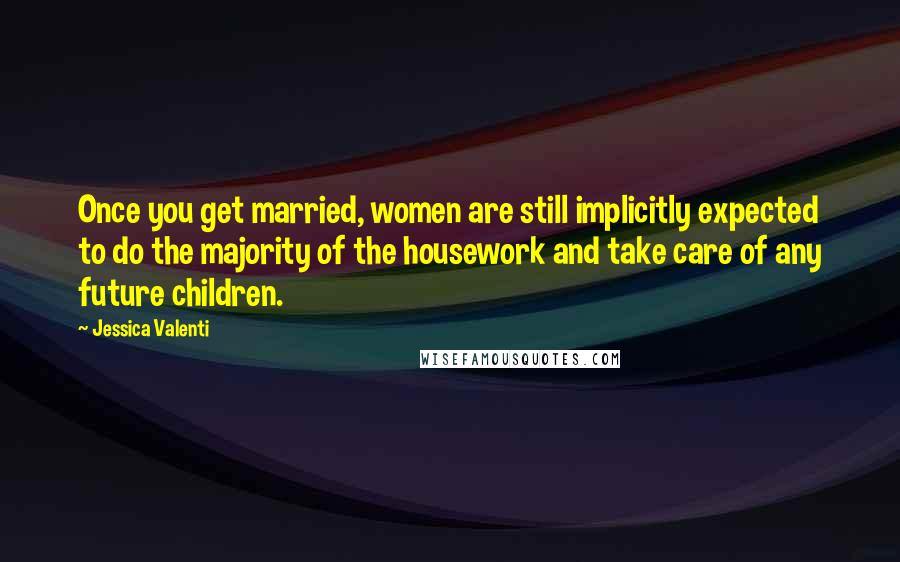 Jessica Valenti Quotes: Once you get married, women are still implicitly expected to do the majority of the housework and take care of any future children.