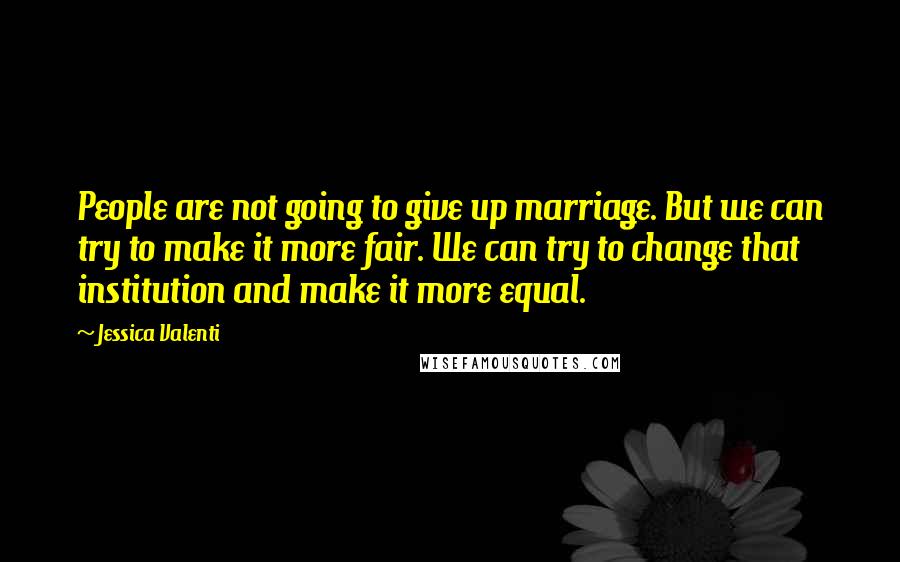 Jessica Valenti Quotes: People are not going to give up marriage. But we can try to make it more fair. We can try to change that institution and make it more equal.