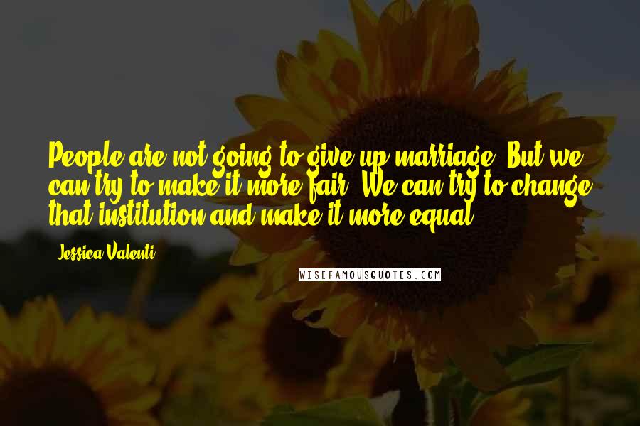 Jessica Valenti Quotes: People are not going to give up marriage. But we can try to make it more fair. We can try to change that institution and make it more equal.