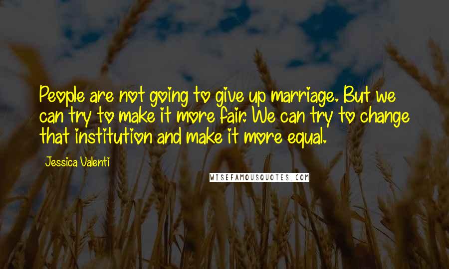 Jessica Valenti Quotes: People are not going to give up marriage. But we can try to make it more fair. We can try to change that institution and make it more equal.