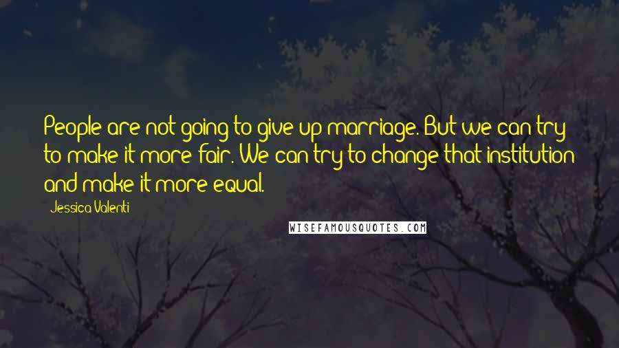 Jessica Valenti Quotes: People are not going to give up marriage. But we can try to make it more fair. We can try to change that institution and make it more equal.