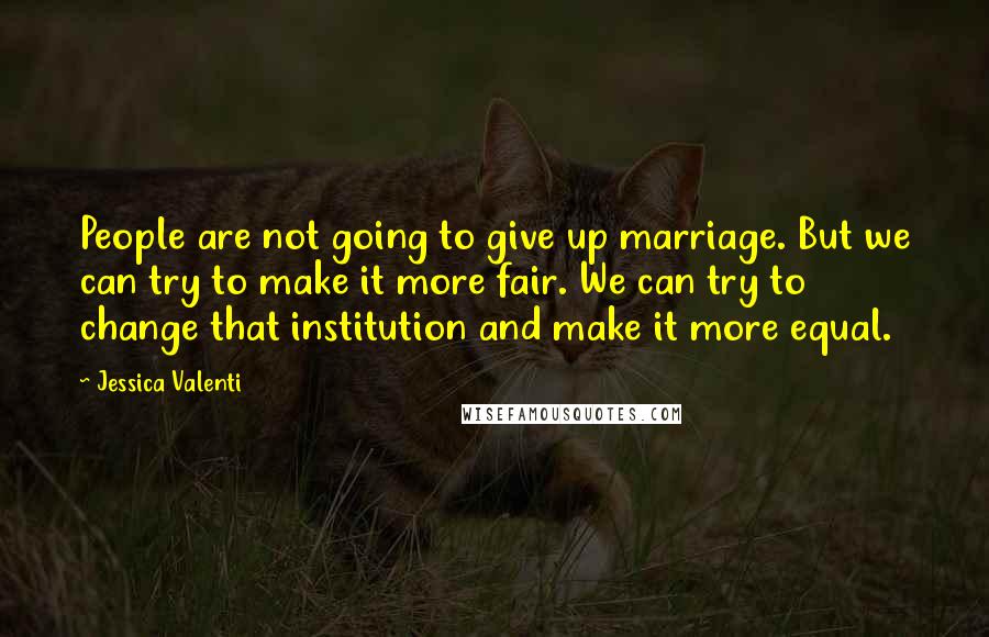 Jessica Valenti Quotes: People are not going to give up marriage. But we can try to make it more fair. We can try to change that institution and make it more equal.