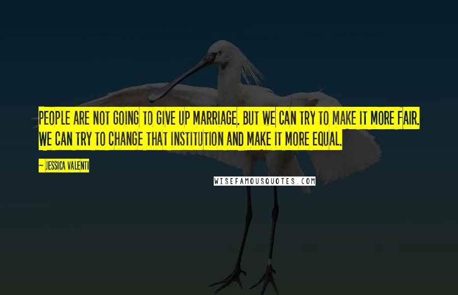 Jessica Valenti Quotes: People are not going to give up marriage. But we can try to make it more fair. We can try to change that institution and make it more equal.