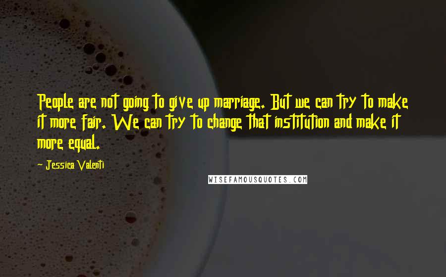 Jessica Valenti Quotes: People are not going to give up marriage. But we can try to make it more fair. We can try to change that institution and make it more equal.