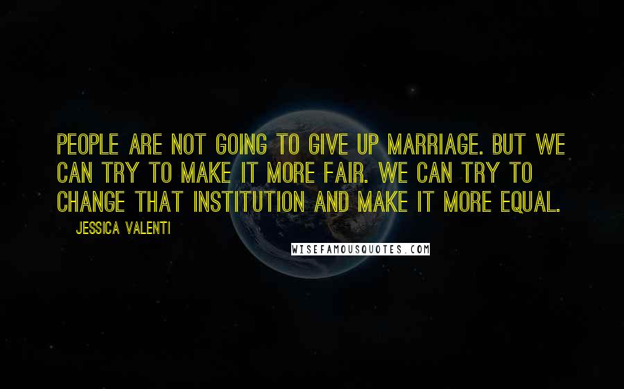 Jessica Valenti Quotes: People are not going to give up marriage. But we can try to make it more fair. We can try to change that institution and make it more equal.