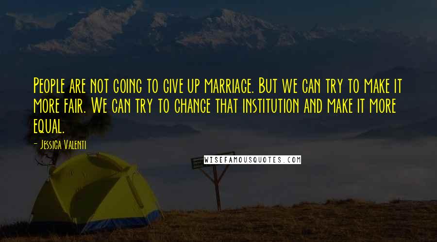 Jessica Valenti Quotes: People are not going to give up marriage. But we can try to make it more fair. We can try to change that institution and make it more equal.