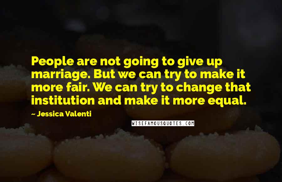 Jessica Valenti Quotes: People are not going to give up marriage. But we can try to make it more fair. We can try to change that institution and make it more equal.