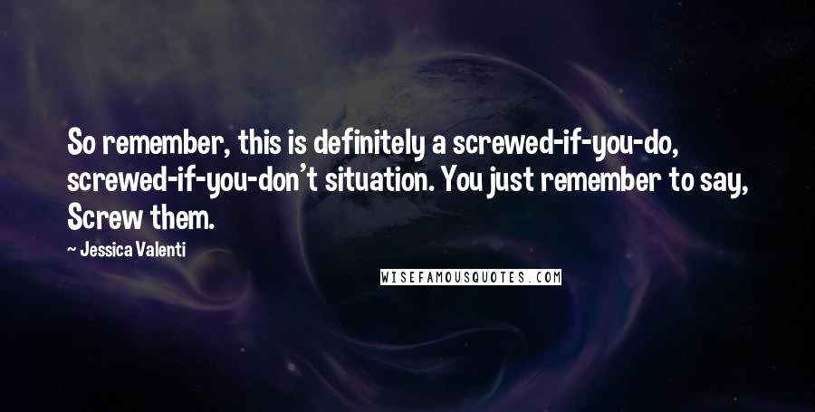 Jessica Valenti Quotes: So remember, this is definitely a screwed-if-you-do, screwed-if-you-don't situation. You just remember to say, Screw them.