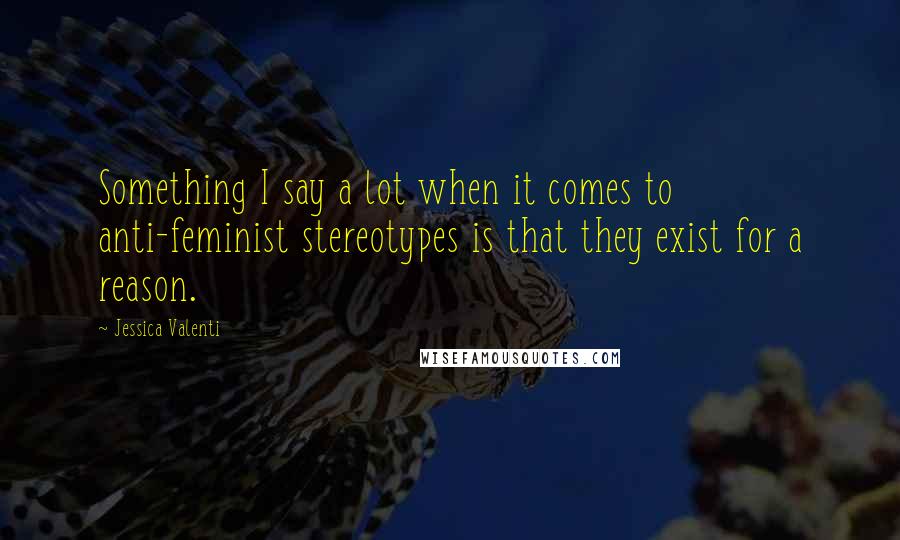 Jessica Valenti Quotes: Something I say a lot when it comes to anti-feminist stereotypes is that they exist for a reason.