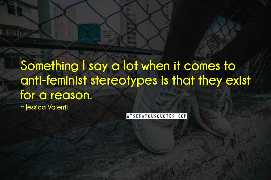 Jessica Valenti Quotes: Something I say a lot when it comes to anti-feminist stereotypes is that they exist for a reason.